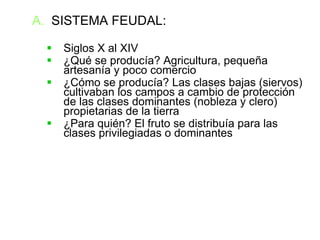SISTEMA FEUDAL: Siglos X al XIV ¿Qué se producía? Agricultura, pequeña artesanía y poco comercio ¿Cómo se producía? Las clases bajas (siervos) cultivaban los campos a cambio de protección de las clases dominantes (nobleza y clero) propietarias de la tierra ¿Para quién? El fruto se distribuía para las clases privilegiadas o dominantes 