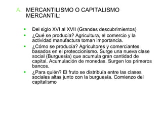 MERCANTILISMO O CAPITALISMO MERCANTIL: Del siglo XVI al XVII (Grandes descubrimientos)‏ ¿Qué se producía? Agricultura, el comercio y la actividad manufactura toman importancia. ¿Cómo se producía? Agricultores y comerciantes basados en el proteccionismo. Surge una nueva clase social (Burguesía) que acumula gran cantidad de capital. Acumulación de monedas. Surgen los primeros bancos. ¿Para quién? El fruto se distribuía entre las clases sociales altas junto con la burguesía. Comienzo del capitalismo 