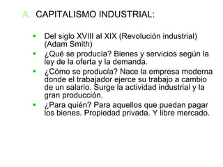 CAPITALISMO INDUSTRIAL: Del siglo XVIII al XIX (Revolución industrial) (Adam Smith)‏ ¿Qué se producía? Bienes y servicios según la ley de la oferta y la demanda. ¿Cómo se producía? Nace la empresa moderna donde el trabajador ejerce su trabajo a cambio de un salario. Surge la actividad industrial y la gran producción. ¿Para quién? Para aquellos que puedan pagar los bienes. Propiedad privada. Y libre mercado. 