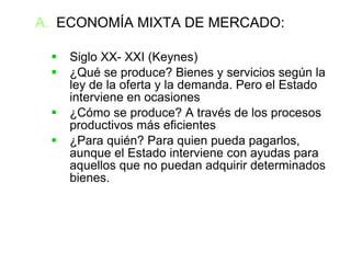 ECONOMÍA MIXTA DE MERCADO: Siglo XX- XXI (Keynes)‏ ¿Qué se produce? Bienes y servicios según la ley de la oferta y la demanda. Pero el Estado interviene en ocasiones ¿Cómo se produce? A través de los procesos productivos más eficientes  ¿Para quién? Para quien pueda pagarlos, aunque el Estado interviene con ayudas para aquellos que no puedan adquirir determinados bienes. 