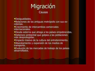Migración Causas Desigualdades. Relaciones de las antiguas metrópolis con sus ex-colonias. Crecimiento de intercambios comerciales internacionales. Deuda externa que ahoga a los países empobrecidos. Deterioro ambiental que golpea a las poblaciones más desprotegidas. Impacto masivo de la cultura del entretenimiento. Abaratamiento y expansión de los medios de transporte. Evolución de los mercados de trabajo de los países desarrollados. 