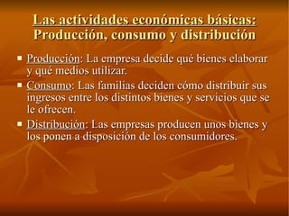 Las actividades económicas básicas:  Producción, consumo y distribución Producción : La empresa decide qué bienes elaborar y qué medios utilizar. Consumo : Las familias deciden cómo distribuir sus ingresos entre los distintos bienes y servicios que se le ofrecen. Distribución : Las empresas producen unos bienes y los ponen a disposición de los consumidores. 