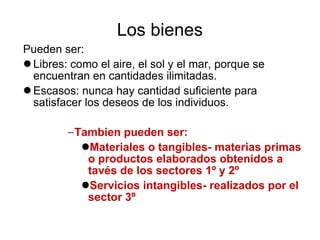 Los bienes Pueden ser: Libres: como el aire, el sol y el mar, porque se encuentran en cantidades ilimitadas. Escasos: nunca hay cantidad suficiente para satisfacer los deseos de los individuos. Tambien pueden ser: Materiales o tangibles- materias primas o productos elaborados obtenidos a tavés de los sectores 1º y 2º Servicios intangibles- realizados por el sector 3º 