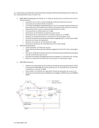Los componentes principales de la arquitectura SAE constituyen el EPC (Envolved Packect Core) o SAE core. 
Los subcomponentes que la forman son: 
 MME (Mobi l i ty Management Enti ty): es el nodo de control para la red de acceso LTE. Es 
responsable de: 
o La ges tión de las UE en modo idle(pging, tracking y res transmi s iones ). 
o Los procesos de activación/desactivación. 
o La elección del SGW (Serving Gateway) para un EU en el proceso de attach inicial y en el 
proceso de intra -LTE handover que impl ica reas ignación de nodo en el red core. 
o Autenticación del usuario, mediante interacción con el HSS. 
o Final i zación de la señal i zación en el NAS. 
o Generación de identidades temporales para los EU. 
o Veri ficación de la autori zación de un UE para campar en un PLMN. 
o Asegurar el cumpl imiento de las res tricciones de roaming de un UE. 
o Punto terminación de la protección de ci frado e integridad para la señal i zación NAS. 
o Ges tiona las claves de seguridad. 
o Ges tiona los procesos de interceptación legal . 
o Ges tiona los procesos de movi l idad entre LTE y redes 2G/3G. 
 SGW (Serving Gateway): 
o Enruta paquetes de datos de usuario. 
o Actúa como punto de control de mobility management entre LTE Y otras tecnologías 
3GPP. 
o Para UE en modo idle, termina el camino en el DL y lanza los procedimientos de paging 
cuando recibe datos para los UE. 
o Ges tiona los contextos UE (parámetros para el transporte IP, información de routing. 
o Real i za la repl icación de tráfico de usuario para la intercepción legal . 
 PGW (PDN Gateway): 
o Proporciona conectividad del UE a redes de conmutación de paquetes externas, siendo 
el punto de entrada/salida del tráfico a/desde UE. Un UE puede tener conexiones 
s imul táneas a más de un PGW. 
o Hace cumpl i r las pol íticas de seguridad, fi l trado de paquetes de usuario, etc. 
o Punto de control (anchor) para movilidad con tecnologías no 3GPP, ta les como WiMAX y 
3GPP2. 
5.2.-Seguridad en 4G. 
 