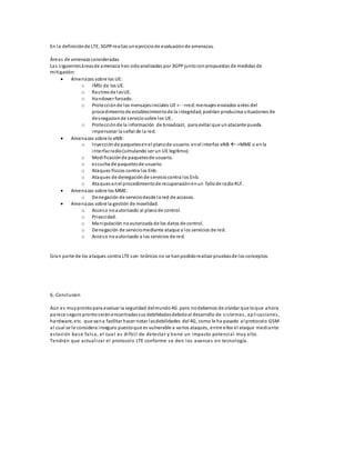 En la definición de LTE, 3GPP realizo un ejercicio de evaluación de amenazas. 
Áreas de amenaza consideradas 
Las s iguientes áreas de amenaza han sido analizadas por 3GPP junto con propuestas de medidas de 
mi tigación: 
 Amenazas sobre los UE: 
o IMSI de los UE. 
o Ras treo de las UE. 
o Handover forzado. 
o Protección de los mensajes iniciales UE <- ->red: mensajes enviados antes del 
procedimiento de establecimiento de la integridad, podrían producirse s ituaciones de 
desnegacion de s ervicio sobre los UE. 
o Protección de la información de broadcast, para evitar que un atacante pueda 
impersonar la señal de la red. 
 Amenazas sobre lo eNB: 
o Inyección de paquetes en el plano de usuario. en el interfaz eNB ->MME o en la 
interfaz radio (simulando ser un UE legitimo). 
o Modi ficación de paquetes de usuario. 
o escucha de paquetes de usuario. 
o Ataques físicos contra los Enb. 
o Ataques de denegación de s ervicio contra los Enb. 
o Ataques en el procedimiento de recuperación en un fallo de radio RLF. 
 Amenazas sobre los MME: 
o Denegación de servicio desde la red de accesos. 
 Amenazas sobre la gestión de movilidad. 
o Acceso no autorizado al plano de control. 
o Privacidad. 
o Manipulación no autorizada de los datos de control. 
o Denegación de servicio mediante ataque a los servicios de red. 
o Acceso no autorizado a los servicios de red. 
Gran parte de los ataques contra LTE son teóricos no se han podido realizar pruebas de los conceptos. 
6.-Conclusion 
Aún es muy pronto para evaluar la seguridad del mundo 4G .pero no debemos de olvidar que lo que ahora 
parece seguro pronto s erán encontradas sus debilidades debido al desarrollo de s i s temas , ap l icaciones , 
hardware, etc. que van a facilitar hacer notar las debilidades del 4G, como le ha pasado al protocolo GSM 
al cual se l e considera inseguro puesto que es vulnerable a varios ataques , entre ellos el ataque mediante 
es tación base fal sa, el cua l es di fíci l de detecta r y tiene un impacto potencial muy alto. 
Tendrán que actual i zar el protocolo LTE conforme se den los avances en tecnología. 
 