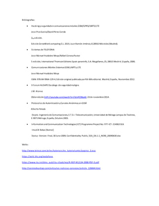 Bibliografías: 
 Hacking y seguridad en comunicaciones móviles GSM/GPRS/UMTS/LTE 
Jose Pico García/David Pérez Conde 
2da edición. 
Edición ZeroxWord computing S.L. 2014, Juan Ramón Jiménez, 8.28932 Mós toles (Madrid). 
 Si stemas de TELEFONIA 
Jose Manuel Huidobro Moya/Rafael Conesa Pastor 
5 edición, international Thomson Editores Spain paraninfo, S.A. Magallanes, 25, 28015 Madrid ,España, 2006. 
 Comunicaciones Móviles Sistemas GSM,UMTS y LTE 
Jose Manuel Huidobro Moya 
ISBN: 978-84-9964-129-4, Edición original publicada por RA-MA editorial, Madrid, España , Noviembre 2012. 
 X Forum AUSAPE Decálogo de seguridad maligno 
J.M. Alonso 
Obtenido de httP://youtube.com/wacth?v=jTdmPC9Bpk0, 23 de noviembre 2014. 
 Protocolos de Autenticación y Canales Anónimos en GSM 
Alberto Peinado 
Depto. Ingeniería de Comunicaciones, E.T.S.I. Telecomunicación, Universidad de Málaga campus de Teatinos, 
E-9071 Málaga, España, Octubre 2003. 
 Information and Communication Technologies (ICT) Programme Project No: FP7-ICT- 214063 SEA 
Imad Al Bekai (Nomor) 
Status -Version: Final, 30 June 2009, Confidentiality: Public, SEA_D6.1.1_NOM_20090630.doc 
Webs : 
http://www.teleco.com.br/es /tutoriai s /es_tutorialumts /pagina_2.a sp 
https ://wiki .thc.org/vodafone 
https ://www.itu.int/dms_pub/itu-r/opb/rep/R-REP-M.2134-2008-PDF-E.pdf 
http://centrodeartigo.com/articulos -noticias -consejos /article_126664.html 

