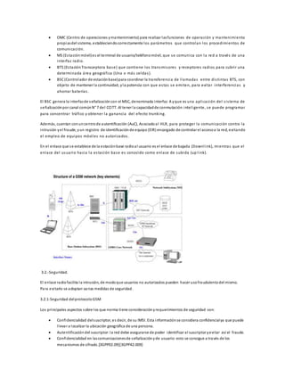  OMC (Centro de operaciones y mantenimiento) para realizar las funciones de operación y mantenimiento 
propias del sistema, estableciendo correctamente los parámetros que controlan los procedimientos de 
comunicación. 
 MS (Es tación móvil) es el terminal de usuario/teléfono móvil, que se comunica con la red a través de una 
interfaz radio. 
 BTS (Es tación Transceptora base) que contiene los transmi sores y receptores radios para cubri r una 
determinada área geográfica (Una o más celdas ). 
 BSC (Controlador de estación base) para coordinar la transferencia de l lamadas entre di s tinta s BTS, con 
objeto de mantener la continuidad, y la potencia con que es ta s se emiten, para evi ta r interferencias y 
ahorrar baterías . 
El BSC genera la interfaz de señalización con el MSC, denominada interfaz A y que es una apl icación del s i s tema de 
señalización por canal común N° 7 del CCITT. Al tener la capacidad de conmutación intel igente, se puede programar 
para concentrar tráfico y obtener la ganancia del efecto trunking. 
Además, cuentan con un centro de autentificación (AuC), Asociado al HLR, para proteger la comunicación contra la 
intrusión y el fraude, y un registro de identificación de equipo (EIR) encargado de controlar el acceso a la red, evi tando 
el empleo de equipos móvi les no autori zados . 
En el enlace que s e establece de la estación base radio al usuario es el enlace de bajada (Downl ink), mientras que el 
enlace del usuario hacia la es tación base es conocido como enlace de subida (up l ink). 
3.2.-Seguridad. 
El enlace radio facilita la intrusión, de modo que usuarios no autorizados pueden hacer uso fraudulento del mismo. 
Para evi tarlo se adoptan varias medidas de seguridad. 
3.2.1-Seguridad del protocolo GSM 
Los principales aspectos sobre los que norma tiene consideración y requerimientos de seguridad son: 
 Confidencialidad del suscriptor, es decir, de su IMSI. Esta información se considera confidencial ya que puede 
l levar a localizar la ubicación geográfica de una persona. 
 Autentificación del suscriptor: la red debe asegurarse de poder identificar al suscriptor y evi tar así el fraude. 
 Confidencialidad en las comunicaciones de señalización y de usuario: esto se consigue a través de los 
mecanismos de cifrado.[3GPP02.09][3GPP42.009] 
 