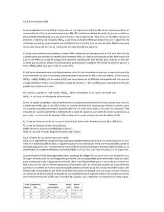 3.2.2-Autenticacion GSM. 
La seguridad del s i s tema GSM es tá basada en los algori tmos A3, A5 y A8, de ta l modo que A5 es el 
responsable de ci frar las comunicaciones entre MS y BS mediante una clave de sesión Kc, que se es tablece 
previamente entre MS y BS, una vez que el MS ha s ido autenticado. Para el lo, el MS debe calcular y 
devolver al sistema una respuesta SRESm a partir de un desafío RAND que debe ci frar con el algori tmo A3 
uti l izando su clave Ki que comparte con el HLR/AUC del s i s tema. Ese mi smo desafío RAND s i rve para 
calcular la clave de ses ión Kc mediante el algori tmo A8 y la clave Ki. 
El proceso de autenticación comienza cuando el MS cambia de localización y envía al VLR una petición de 
autenticación que contiene su identificación temporal TMSI y el del área de localización LAI. Este nuevo VLR 
a parti r del TMSI y a través del antiguo VLR obtiene la identificación IMSI del MS, para indicar al HLR del 
s i stema que usuario es el que está solicitando la autenticación. Cuando el HLR recibe la petición genera n 
tríos (RANDi, SRESi, Kci) que envía al nuevo VLR. 
El VLR debe almacenar esos tríos de parámetros con el fin de utilizarlos en suces ivas autenticaciones de 
es te mismo MS. En cada una de estas autenticaciones el VLR envía al MS el desafío RANDi. El MS calcula 
SRESm = A3 (Ki, RANDi) y lo devuelve al VLR, que lo compara con el SRESi del correspondiente trío que ha 
s ido generado por HLR, y calcula también la clave de sesión Kc = A8 (Ki, RANDi) que utilizará para cifrar las 
pos teriores comunicaciones . 
Por úl timo, cuando el VLR recibe SRESm debe comprobar s i su valor coincide con 
SRESi. En ta l caso, el MS queda autenticado. 
Como se puede comprobar, este procedimiento no proporciona autenticación mutua, puesto que solo es 
autenticado el MS, pero no el VLR. Es decir, el sistema controla a los usuarios que intentan acceder, pero 
los usuarios no pueden controlar la autenticidad de las es taciones base a las que se conectan. Es ta 
s i tuación es la que ha permitido la obtención de la clave de usuario Ki por parte de terceras personas , y 
por tanto, la clonación de ta rjeta s SIM, mediante el envío s i s temático de desafíos al MS. 
Ki, Clave de Autenticación del usuario (Individual Subs criber Authentication Key) [128 bi ts ]. 
Kc, Clave de Ci frado (Cipher key) [64 bi t]. 
RAND, Numero aleatorio (RANDOM) [128 bi ts ]. 
SRES, respues ta fi rmada (s igned Response) [32 bi ts ]. 
3.2.3- Ci frado de las comunicaciones GSM. 
A5/1 es un algoritmo de cifrado del flujo usado para proporcionar privacidad en la comunicación al ai re 
l ibre en el estándar GSM, es decir, el algoritmo que ci fra la conversación entre 2 terminales GSM cuando el 
mensaje viaja por el aire. Inicialmente fue mantenido en secreto pero llegó al dominio público debido a sus 
debilidades y a la ingeniería inversa. Varias debilidades serias han s ido identi ficadas en el algoritmo. 
La transmisión en GSM está organizada como secuencias de ráfagas. En un canal y en una di rección una 
ráfaga es enviada cada 4.615 mi lisegundos y contiene 114 bi ts disponibles para información. A5/1 es usado 
para producir por cada ráfaga una secuencia de 114 bi ts de flujo de clave que es uti l i zado para hacer un 
XOR junto con los 114 bi ts del mensaje para su modulación. A5/1 es inicializado usando una clave de 64 bits 
junto con un número de frame o secuencia públicamente conocido de 22 bits. Una de las debi l i dades del 
A5/1 qui zás intencionada es que 10 de los 64 bi ts de la clave son siempre cero, con lo que la clave efectiva 
resultante es de 54 bi ts.A5/1 está basado en una combinación de 3 registros lineales de desplazamiento 
con retroal imentación (LFSR) con 3 relojes des iguales . Los 3 regi s tros se especi fican como s igue: 
 