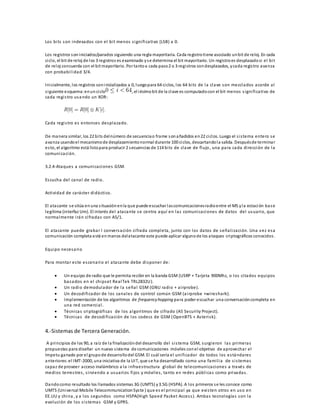 Los bi ts son indexados con el bi t menos s igni ficativo (LSB) a 0. 
Los registros son iniciados/parados siguiendo una regla mayoritaria. Cada registro tiene asociado un bit de reloj. En cada 
ciclo, el bit de reloj de los 3 registros es examinado y s e determina el bit mayoritario. Un registro es desplazado si el bi t 
de reloj concuerda con el bit mayoritario. Por tanto a cada paso 2 o 3 regi stros son desplazados, y cada regis tro avanza 
con probabi l idad 3/4. 
Inicialmente, los registros son inicializados a 0, luego para 64 ciclos, los 64 bi ts de la clave son mezclados acorde al 
s iguiente esquema: en un ciclo , el iésimo bit de la clave es computado con el bit menos s igni ficativo de 
cada regi s tro usando un XOR: 
Cada regi s tro es entonces desplazado. 
De manera similar, los 22 bi ts del número de secuencia o frame son añadidos en 22 ciclos. Luego el s i s tema entero se 
avanza usando el mecanismo de desplazamiento normal durante 100 ciclos, descartando la salida. Después de terminar 
es to, el algoritmo está listo para producir 2 secuencias de 114 bi ts de clave de flujo , una para cada di rección de la 
comunicación. 
3.2.4-Ataques a comunicaciones GSM. 
Es cucha del canal de radio. 
Actividad de carácter didáctico. 
El atacante s e sitúa en una s ituación en la que puede escuchar las comunicaciones radio entre el MS y la estación base 
legítima (interfaz Um). El interés del atacante se centra aquí en las comunicaciones de datos del usuario, que 
normalmente i rán ci fradas con A5/1. 
El atacante puede grabar l conversación ci frada completa , junto con los datos de señal i zación. Una vez esa 
comunicación completa está en manos del atacante este puede aplicar alguno de los ataques criptográficos conocidos . 
Equipo necesario 
Para monta r es te es cenario el atacante debe di sponer de: 
 Un equipo de radio que le permita recibir en la banda GSM (USRP + Tarjeta 900Mhz, o los ci tados equipos 
basados en el chipset RealTek TRL2832U). 
 Un radio demodulador de la señal GSM (GNU radio + ai rprobe). 
 Un decodi ficador de los canales de control común GSM (ai rprobe +wi reshark). 
 Implementación de los algoritmos de frequency hopping para poder escuchar una conversación completa en 
una red comercial . 
 Técnicas criptográficas de los algoritmos de ci frado (A5 Securi ty Project). 
 Técnicas de decodi ficación de los codecs de GSM (OpenBTS + As teri sk). 
4.-Sistemas de Tercera Generación. 
A principios de los 90, a raíz de la finalización del desarrollo del s i s tema GSM, surgieron las primeras 
propuestas para diseñar un nuevo s istema de comunicaciones móviles con el objetivo de aprovechar el 
ímpetu ganado por el grupo de desarrollo del GSM. El cuál sería el uni ficador de todos los es tándares 
anteriores: el IMT-2000, una iniciativa de la UIT, que s e ha desarrollado como una fami l ia de s i s temas 
capaz de proveer acceso inalámbrico a la infraes tructura global de telecomunicaciones a través de 
medios terres tres , s i rviendo a usuarios fi jos y móvi les , tanto en redes públ icas como privadas . 
Dando como resultado los l lamados sistemas 3G (UMTS) y 3.5G (HSPA). A los primeros s e les conoce como 
UMTS (Universal Mobile Telecommunication Sys te ) que es el principal ya que exi s ten otros en uso en 
EE.UU y china , y a los segundos como HSPA(High Speed Packet Acces s ). Ambas tecnologías son la 
evolución de los s i s temas GSM y GPRS. 
 