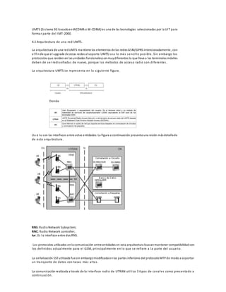UMTS (Si stema 3G basado en WCDMA o W-CDMA) es una de las tecnologías seleccionadas por la UIT para 
formar parte del IMT-2000. 
4.1 Arquitectura de una red UMTS. 
La arquitectura de una red UMTS mantiene los elementos de las redes GSM/GPRS intencionadamente, con 
el fin de que el upgrade de estas redes al soporte UMTS sea lo más senci l lo pos ible. Sin embargo los 
protocolos que residen en las unidades funcionales son muy diferentes lo que lleva a las terminales móviles 
deben de ser redi señadas de nuevo, porque los métodos de acceso radio son di ferentes . 
La arquitectura UMTS se representa en la s iguiente figura. 
Donde 
Uu e Iu son las interfaces entre estas entidades. La figura a continuación presenta una visión más detallada 
de es ta arquitectura. 
RNS: Radio Network Subsystem; 
RNC: Radio Network controller; 
Iur: Es la interface entre dos RNS. 
Los protocolos utilizados en la comunicación entre entidades en esta arquitectura buscan mantener compatibilidad con 
los definidos actualmente para el GSM, pri ncipalmente en lo que se refiere a la parte del usuario. 
La señalización SS7 utilizada fue sin embargo modificada en las partes inferiores del protocolo MTP de modo a soporta r 
un transporte de datos con ta sas más al ta s . 
La comunicación realizada a través de la interface radio de UTRAN uti l i za 3 tipos de canales como presentado a 
continuación. 
 