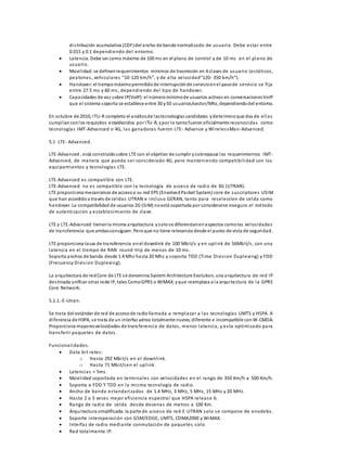 di s tribución acumulativa (CDF) del ancho de banda normali zado de usuario. Debe es ta r entre 
0.015 y 0.1 dependiendo del entorno. 
 Latencia. Debe ser como máximo de 100 ms en el plano de control y de 10 ms en el plano de 
usuario. 
 Movi l idad: se definen requerimientos mínimos de trasmisión en 4 clases de usuario (es tá ticos , 
pe a tone s , ve hi cul a re s “10-120 km/h”, y de a l ta vel oci da d”120- 350 km/h”). 
 Handover: el tiempo máximo permitido de interrupción de s ervicio en el paso de servicio se fi ja 
entre 27.5 ms y 60 ms , dependiendo del tipo de handover. 
 Capacidades de voz sobre IP(VoIP): el número mínimo de usuarios activos en conversaciones VoIP 
que el sistema soporta se establece entre 30 y 50 usuarios/sector/Mhz, dependiendo del entorno. 
En octubre de 2010, ITU-R completo el análisis de las tecnologías candidatas y determino que dos de el las 
cumpl ían con los requisitos establecidos por ITU-R, y por lo tanto fueron oficialmente reconocidas como 
tecnologías IMT-Advanced o 4G, las ganadoras fueron LTE- Advance y Wi reles sMan-Advanced. 
5.1 LTE- Advanced. 
LTE-Advanced , está construido sobre LTE con el objetivo de cumplir y sobrepasar los requerimientos IMT-Advanced, 
de manera que pueda ser cons iderado 4G, pero manteniendo compatibi l idad con los 
equipamientos y tecnologías LTE. 
LTE-Advanced es compatible con LTE. 
LTE-Advanced no es compatible con la tecnología de acceso de radio de 3G (UTRAN). 
LTE proporciona mecanismos de acceso a su red EPS (Envolved Packet System) core de sus criptores USIM 
que han accedido a través de celdas UTRAN e incluso GERAN, tanto para reseleccíon de celda como 
handover. La compatibilidad de usuarios 2G (SIM) no está soportada por considerarse inseguro el método 
de autenticación y es tablecimiento de clave. 
LTE y LTE-Advanced tienen la misma arquitectura y solo s e diferencian en aspectos como las velocidades 
de transferencia que ambas consiguen. Pero que no tiene relevancia desde el punto de vista de seguridad. 
LTE proporciona ta sas de transferencia en el downlink de 100 Mbi t/s y en upl ink de 56Mbi t/s , con una 
latencia en el tiempo de RAN round-trip de menos de 10 ms . 
Soporta anchos de banda desde 1.4 Mhz hasta 20 Mhz y soporta TDD (Time Divi s ion Duplexing) y FDD 
(Frecuency Divi s ion Duplexing). 
La arquitectura de red Core de LTE s e denomina System Architecture Evolution, una arquitectura de red IP 
des tinada unificar otras rede IP, tales Como GPRS o WiMAX, y que reemplaza a la arquitectura de la GPRS 
Core Network. 
5.1.1.-E-Utran. 
Se trata del estándar de red de acceso de radio llamada a remplazar a las tecnologías UMTS y HSPA. A 
di ferencia de HSPA, s e trata de un interfaz aéreo totalmente nuevo, diferente e incompatible con W-CMDA. 
Proporciona mayores velocidades de trans ferencia de datos , menor latencia, y es ta optimi zado para 
trans feri r paquetes de datos . 
Funcional idades . 
 Data bi t rates : 
o Has ta 292 Mbi t/s en el downl ink. 
o Has ta 71 Mbi t/sen el upl ink. 
 Latencias < 5ms . 
 Movi l idad soportada en terminales con velocidades en el rango de 350 Km/h a 500 Km/h. 
 Soporta a FDD Y TDD en la mi sma tecnología de radio. 
 Ancho de banda es tandari zados de 1.4 MHz, 3 MHz, 5 MHz, 15 MHz y 20 MHz. 
 Has ta 2 a 5 veces mejor eficiencia espectral que HSPA release 6. 
 Rango de radio de celda desde decenas de metros a 100 Km. 
 Arquitectura simplificada. la parte de acceso de red E-UTRAN solo se compone de enodebs . 
 Soporte interoperación con GSM/EDGE; UMTS, CDMA2000 y WiMAX. 
 Interfaz de radio mediante conmutación de paquetes solo. 
 Red tota lmente IP. 
 