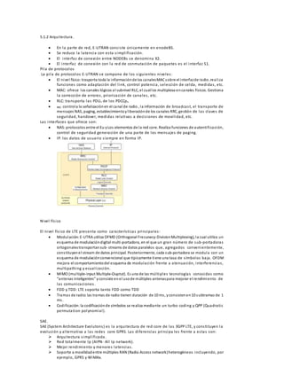 5.1.2 Arquitectura. 
 En la parte de red, E-UTRAN cons i s te únicamente en enodeBS. 
 Se reduce la latencia con es ta s impl i ficación. 
 El interfaz de conexión entre NODEBs se denomina X2. 
 El interfaz de conexión con la red de conmutación de paquetes es el interfaz S1. 
Pi la de protocolos 
La pi la de protocolos E-UTRAN se compone de los s iguientes niveles : 
 El nivel físico: trasporta toda la información de los canales MAC sobre el interfaz de radio .real i za 
funciones como adaptación del l ink, control potencia, selección de celda, medidas , etc. 
 MAC: ofrece los canales lógicos al subnivel RLC, el cual los multiplexa en canales físicos. Gestiona 
la corrección de errores , priori zación de canales , etc. 
 RLC: transporta las PDUs de los PDCCps. 
 RRC: controla la señalización en el canal de radio , la información de broadcas t, el transporte de 
mensajes NAS, paging, establecimiento y l iberación de los canales RRC, gestión de las claves de 
seguridad, handover, medidas relativas a deci s iones de movi l idad, etc. 
Las interfaces que ofrece son: 
 NAS: protocolos entre el Eu y Los elementos de la red core. Realiza funciones de autenti ficación, 
control de seguridad generación de una parte de los mensajes de paging. 
 IP. los datos de usuario s iempre en forma IP. 
Nivel fís ico 
El nivel fís ico de LTE presenta como caracterís ticas principales : 
 Modulación: E-UTRA utiliza OFMD (Orthogonal Frecunecy-Division Multiplexing), la cual utiliza un 
esquema de modulación digital multi-portadora, en el que un gran número de sub-portadoras 
ortogonales transportan sub- streams de datos paralelos que, agregados convenientemente, 
cons tituyen el stream de datos principal. Posteriormente, cada sub-portadora se modula con un 
esquema de modulación convencional que típicamente tiene una tasa de s ímbolos baja. OFDM 
mejora el comportamiento del esquema de modulación frente a atenuación, interferencias , 
mul tipathing y ecual i zación. 
 MIMO (mul tiple-input Multiple-Ouptut). Es una de las múl tiples tecnologías conocidas como 
“a ntenas inteligentes” y consiste e n e l uso de múltiples antenas para mejorar el rendimiento de 
las comunicaciones . 
 FDD y TDD: LTE soporta tanto FDD como TDD 
 Tramas de radio: las tramas de radio tienen duración de 10 ms , y consisten en 10 subtramas de 1 
ms . 
 Codi ficación: la codificación de símbolos se realiza mediante un turbo coding y QPP (Quadratic 
permuta tion polynomial ). 
SAE. 
SAE (Sys tem Architecture Evolutons ) es la arquitectura de red core de las 3GPP LTE, y cons tituyen la 
evolución y alternativa a las redes core GPRS. Las di ferencias principa les frente a es ta s son: 
 Arquitectura s impl i ficada. 
 Red tota lmente Ip (AIPN- Al l Ip network). 
 Mejor rendimiento y menores latencias . 
 Soporte a movilidad entre múltiples RAN (Radio Access network) heterogéneos incluyendo, por 
ejemplo, GPRS y WiMAx. 
 