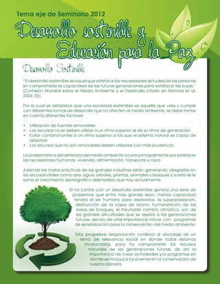 Tema eje de Seminario 2012




 Desarrollo Sostenible
 “El desarrollo sostenible es aquel que satisface las necesidades actuales de las personas
 sin comprometer la capacidad de las futuras generaciones para satisfacer las suyas.”
 (Comisión Mundial sobre el Medio Ambiente y el Desarrollo citado en Ramírez et al,
 2004: 55)

 Por lo cual se establece que una sociedad sostenible es aquella que vela y cumple
 con diferentes formas de desarrollo que no afecten al medio ambiente, se debe tomar
 en cuenta diferentes factores:

 •	 Utilización de fuentes renovables
 •	 Los recursos no se deben utilizar a un ritmo superior al de su ritmo de generación
 •	 Evitar contaminantes a un ritmo superior a los que el sistema natural es capaz de
    absorber
 •	 Los recursos que no son renovables deben utilizarse con más prudencia

 La problemática del deterioro del medio ambiente ocurre principalmente por satisfacer
 las necesidades humanas, vivienda, alimentación, transporte y ropa.

 Además las malas prácticas de las grandes industrias están generando desgastes en
 los recursos vitales como aire, agua, árboles, plantas, animales y bosques y a esto se le
 suma el crecimiento demográfico desmedido que hay actualmente.

                        El no contar con un desarrollo sostenible genera una serie de
                          problemas que entre más grande sean, menos capacidad
                           tendrá el ser humano para resolverlos, la superpoblación,
                            destrucción de la capa de ozono, humanización de las
                            áreas de bosques, el inevitable cambio climático, son de
                            las grandes dificultades que se dejará a las generaciones
                            futuras, siendo de vital importancia iniciar con programas
                            de sensibilización para la conservación del medio ambiente.

                           Esta progresiva degradación conlleva al abordaje de un
                              tema de relevancia social en donde todos estamos
                                involucrados, para no comprometer los recursos
                                  naturales de las generaciones futuras, de ahí la
                                   importancia de crear actividades y/o programas en
                                   donde se incluya a los jóvenes en la conservación de
                                   nuestro planeta.
 