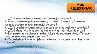 PARA
RELEXIONAR
1.- ¿Qué inconvenientes tienes para ser mejor persona?
2.- Además de tu orgullo/machismo y tu miedo al cambio ¿Qué otras
cosas te pueden impedir ser mejor persona?
3.- ¿Qué puedes empezar a cambiar para ser más positivo y optimista?
4.- ¿Qué ideas negativas son las que manejas más durante el día?
5.- Las personas a quienes mandas, icluyendo esposa e hijos, ¿Te hacen
caso por miedo o porque creen en tí?
6.- Te gustaría a tí tener un jefe como tú, un papá como tú, un hermano
como tú?
 