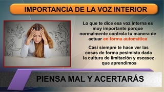 IMPORTANCIA DE LA VOZ INTERIOR
Lo que te dice esa voz interna es
muy importante porque
normalmente controla tu manera de
actuar en forma automática
Casi siempre te hace ver las
cosas de forma pesimista dada
la cultura de limitación y escasez
que aprendimos
PIENSA MAL Y ACERTARÁS
 