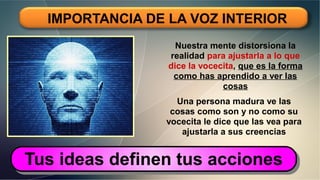 IMPORTANCIA DE LA VOZ INTERIOR
Nuestra mente distorsiona la
realidad para ajustarla a lo que
dice la vocecita, que es la forma
como has aprendido a ver las
cosas
Una persona madura ve las
cosas como son y no como su
vocecita le dice que las vea para
ajustarla a sus creencias
Tus ideas definen tus accionesTus ideas definen tus acciones
 