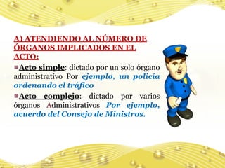 A) ATENDIENDO AL NÚMERO DE
ÓRGANOS IMPLICADOS EN EL
ACTO:
 Acto simple: dictado por un solo órgano
administrativo Por ejemplo, un policía
ordenando el tráfico
 Acto complejo: dictado por varios
órganos Administrativos Por ejemplo,
acuerdo del Consejo de Ministros.




                                           11
 