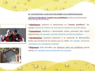 B) ATENDIENDO A LOS EFECTOS SOBRE LOS ADMINISTRADOS:

ACTOS FAVORABLES: Amplían las posibilidades jurídicas del administrado.
Entre este tipo de actos están:


 Admisiones: atribuyen al administrado un “estatus jurídicos”. Por
ejemplo, el hecho de realizar una matrícula de estudios en un centro oficial.

 Concesiones: adjudican a determinados sujetos potestades bajo control
administrativo. Por ejemplo, concesión oficial de una línea de autobuses.

 Aprobaciones: requisitos posteriores a la realización de determinados
hechos que necesitan de los mismos para su validez. Por ejemplo, subvención
municipal a una actividad ya realizada.

 Dispensas: actos favorables que dispensan sobre una prohibición general
anterior. Por ejemplo, licencia de apertura de un garaje.




                                                                                12
 