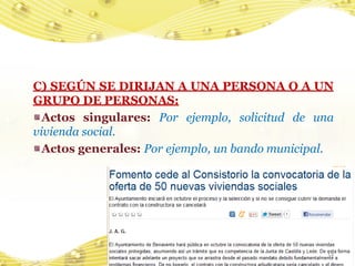C) SEGÚN SE DIRIJAN A UNA PERSONA O A UN
GRUPO DE PERSONAS:
  Actos singulares: Por ejemplo, solicitud de una
vivienda social.
  Actos generales: Por ejemplo, un bando municipal.




                                                  14
 