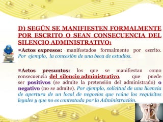 D) SEGÚN SE MANIFIESTEN FORMALMENTE
POR ESCRITO O SEAN CONSECUENCIA DEL
SILENCIO ADMINISTRATIVO:
 Actos expresos: manifestados formalmente por escrito.
Por ejemplo, la concesión de una beca de estudios.

  Actos presuntos: los que se manifiestan como
consecuencia del silencio administrativo,          que   puede
ser positivos (se admite la pretensión del administrado) o
negativo (no se admite). Por ejemplo, solicitud de una licencia
de apertura de un local de negocios que reúne los requisitos
legales y que no es contestada por la Administración.


                                                          15
 