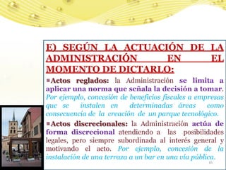 E) SEGÚN LA ACTUACIÓN DE LA
ADMINISTRACIÓN     EN    EL
MOMENTO DE DICTARLO:
  Actos reglados: la Administración se limita a
aplicar una norma que señala la decisión a tomar.
Por ejemplo, concesión de beneficios fiscales a empresas
que se     instalen en     determinadas áreas       como
consecuencia de la creación de un parque tecnológico.
  Actos discrecionales: la Administración actúa de
forma discrecional atendiendo a las posibilidades
legales, pero siempre subordinada al interés general y
motivando el acto. Por ejemplo, concesión de la
instalación de una terraza a un bar en una vía pública.
                                                   16
 