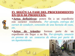 F) SEGÚN LA FASE DEL PROCEDIMIENTO
EN QUE SE PRODUCEN:
  Actos definitivos: ponen fin a un expediente
con carácter resolutorio. Por ejemplo, entrega del
carnet de conducir, concesión de una licencia de caza,
etc.
  Actos de trámite: forman parte de un
expediente sin llegar a su fin. Por ejemplo, anuncio
en prensa de un concurso de obras por parte de
un Ayuntamiento.




                                                  17
 