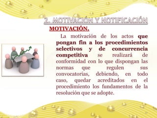 MOTIVACIÓN.
   La motivación de los actos que
 pongan fin a los procedimientos
 selectivos y de concurrencia
 competitiva       se    realizará  de
 conformidad con lo que dispongan las
 normas     que       regulen      sus
 convocatorias, debiendo, en todo
 caso, quedar acreditados en el
 procedimiento los fundamentos de la
 resolución que se adopte.


                                    21
 