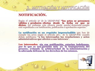 NOTIFICACIÓN.
Según el artículo 57 de la LRJAP-PAC “los actos se presumen
válidos y producen efectos desde la fecha en que se
dicten; sin embargo esta eficacia puede quedar demorada cuando
esté supeditada a su notificación, publicación o aprobación superior.”

La notificación es un requisito imprescindible que han de
cumplir los actos según el artículo 58.1 de la LRJAP-PAC cuando
deban notificarse “a los interesados las resoluciones y actos
administrativos que afecten a sus intereses”.

Los interesados, sin esa notificación, estarían indefensos,
por lo que es una garantía más en la transparencia del
proceso, evitando la arbitrariedad de la Administración y
la adecuada defensa de los derechos de los mismos.




                                                                    22
 