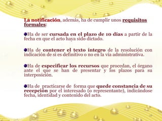 La notificación, además, ha de cumplir unos requisitos
formales:

  Ha de ser cursada en el plazo de 10 días a partir de la
fecha en que el acto haya sido dictado.

  Ha de contener el texto íntegro de la resolución con
indicación de si es definitivo o no en la vía administrativa.

  Ha de especificar los recursos que procedan, el órgano
ante el que se han de presentar y los plazos para su
interposición.

  Ha de practicarse de forma que quede constancia de su
recepción por el interesado (o representante), indicándose
fecha, identidad y contenido del acto.



                                                           28
 