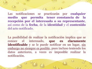 Las notificaciones se practicarán por cualquier
medio que permita tener constancia de la
recepción por el interesado o su representante,
así como de la fecha, de la identidad y el contenido
del acto notificado.

La posibilidad de realizar la notificación implica que se
conoce     el  interesado,    que      es    claramente
identificable y se le puede notificar en un lugar, sin
embargo no siempre es posible, pues incluso teniendo los
datos anteriores, a veces es imposible realizar la
notificación.


                                                        29
 