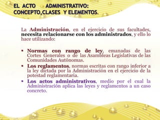 La Administración, en el ejercicio de sus facultades,
necesita relacionarse con los administrados, y ello lo
hace utilizando:

 Normas con rango de ley, emanadas de las
  Cortes Generales o de las Asambleas Legislativas de las
  Comunidades Autónomas.
 Los reglamentos, normas escritas con rango inferior a
  la ley dictada por la Administración en el ejercicio de la
  potestad reglamentaria.
 Los actos administrativos, medio por el cual la
  Administración aplica las leyes y reglamentos a un caso
  concreto.



                                                           3
 