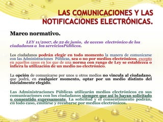 Marco normativo.
       LEY 11/2007, de 22 de junio, de acceso electrónico de los
ciudadanos a los serviciosPúblicos.

Los ciudadanos podrán elegir en todo momento la manera de comunicarse
con las Administraciones Públicas, sea o no por medios electrónicos, excepto
en aquellos casos en los que de una norma con rango de Ley se establezca o
infiera la utilización de un medio no electrónico.

La opción de comunicarse por unos u otros medios no vincula al ciudadano,
que podrá, en cualquier momento, optar por un medio distinto del
inicialmente elegido.

Las Administraciones Públicas utilizarán medios electrónicos en sus
comunicaciones con los ciudadanos siempre que así lo hayan solicitado
o consentido expresamente. La solicitud y el consentimiento podrán,
en todo caso, emitirse y recabarse por medios electrónicos.


                                                                           35
 