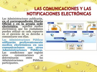 Las Administraciones publicarán,
en el correspondiente Diario
Oficial y en la propia sede
electrónica,     aquellos medios
electrónicos que los ciudadanos
pueden utilizar en cada supuesto
en el ejercicio de su derecho a
comunicarse con ellas.
Las Administraciones Públicas
utilizarán preferentemente
medios electrónicos en sus
comunicaciones con otras
Administraciones Públicas.
Las condiciones que regirán
estas      comunicaciones      se
determinarán       entre      las
Administraciones         Públicas
participantes.

                                    37
 