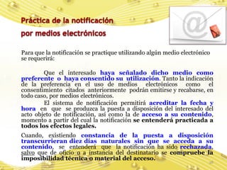 Para que la notificación se practique utilizando algún medio electrónico
se requerirá:

        Que el interesado haya señalado dicho medio como
preferente o haya consentido su utilización. Tanto la indicación
de la preferencia en el uso de medios electrónicos como el
consentimiento citados anteriormente podrán emitirse y recabarse, en
todo caso, por medios electrónicos.
        El sistema de notificación permitirá acreditar la fecha y
hora en que se produzca la puesta a disposición del interesado del
acto objeto de notificación, así como la de acceso a su contenido,
momento a partir del cual la notificación se entenderá practicada a
todos los efectos legales.
Cuando, existiendo constancia de la puesta a disposición
transcurrieran diez días naturales sin que se acceda a su
contenido, se entenderá que la notificación ha sido rechazada,
salvo que de oficio o a instancia del destinatario se compruebe la
imposibilidad técnica o material del acceso.
                                                                       38
 