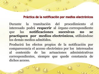 Durante la tramitación del procedimiento el
interesado podrá requerir al órgano correspondiente
que    las   notificaciones     sucesivas      no    se
practiquen por medios electrónicos, utilizándose
los demás medios admitidos.
Producirá los efectos propios de la notificación por
comparecencia el acceso electrónico por los interesados
al contenido de las actuaciones administrativas
correspondientes, siempre que quede constancia de
dichos acceso.

                                                     39
 