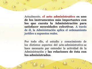 Actualmente, el acto administrativo es uno
de los instrumentos más importantes con
los que cuenta la Administración para
satisfacer necesidades colectivas. A través
de él, la Administración aplica el ordenamiento
jurídico a supuestos reales.

Por todo ello, el estudio y conocimiento de
los distintos aspectos del acto administrativo se
hace necesario par entender la actividad de la
Administración y las relaciones de ésta con
los administrados.


                                                4
 