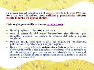 La norma general establece en el artículo 57.1 de la LRJPA-PAC que
los actos administrativos son válidos y producirán efectos
desde la fecha en que se dicten.

Esta regla general tiene como excepciones:

• Que el propio acto disponga otra cosa.
• Que el contenido del acto determine algo distinto, por
  ejemplo, cuando se somete la eficacia del acto a alguna
  condición.
• Que se exija, para que el acto sea eficaz, su notificación,
  publicación o aprobación por órgano superior.
• Que el acto tenga eficacia retroactiva. Esto ocurrirá cuando se
  dicte sustituyendo actos anulados y produzca efectos favorables
  al interesado, siempre que no lesione intereses de terceros y el
  supuesto de hecho al que se aplica existiese en la fecha a la que se
  retrotraen los efectos.


                                                                         42
 