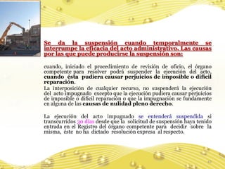 Se da la suspensión cuando temporalmente se
interrumpe la eficacia del acto administrativo. Las causas
por las que puede producirse la suspensión son:

cuando, iniciado el procedimiento de revisión de oficio, el órgano
competente para resolver podrá suspender la ejecución del acto,
cuando ésta pudiera causar perjuicios de imposible o difícil
reparación.
La interposición de cualquier recurso, no suspenderá la ejecución
del acto impugnado excepto que la ejecución pudiera causar perjuicios
de imposible o difícil reparación o que la impugnación se fundamente
en alguna de las causas de nulidad pleno derecho.

La ejecución del acto impugnado se entenderá suspendida si
transcurridos 30 días desde que la solicitud de suspensión haya tenido
entrada en el Registro del órgano competente para decidir sobre la
misma, éste no ha dictado resolución expresa al respecto.




                                                                    43
 