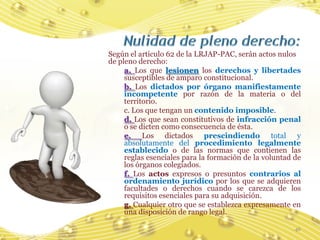 Según el artículo 62 de la LRJAP-PAC, serán actos nulos
de pleno derecho:
     a. Los que lesionen los derechos y libertades
     susceptibles de amparo constitucional.
     b. Los dictados por órgano manifiestamente
     incompetente por razón de la materia o del
     territorio.
     c. Los que tengan un contenido imposible.
     d. Los que sean constitutivos de infracción penal
     o se dicten como consecuencia de ésta.
     e. Los dictados prescindiendo total y
     absolutamente del procedimiento legalmente
     establecido o de las normas que contienen las
     reglas esenciales para la formación de la voluntad de
     los órganos colegiados.
     f. Los actos expresos o presuntos contrarios al
     ordenamiento jurídico por los que se adquieren
     facultades o derechos cuando se carezca de los
     requisitos esenciales para su adquisición.
     g. Cualquier otro que se establezca expresamente en
     una disposición de rango legal.

                                                        46
 
