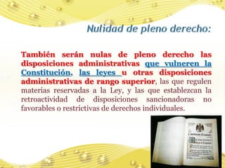 También serán nulas de pleno derecho las
disposiciones administrativas que vulneren la
Constitución, las leyes u otras disposiciones
administrativas de rango superior, las que regulen
materias reservadas a la Ley, y las que establezcan la
retroactividad de disposiciones sancionadoras no
favorables o restrictivas de derechos individuales.




                                                    47
 