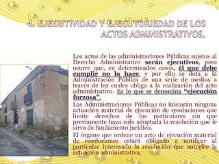 Los actos de las administraciones Públicas sujetos al
Derecho Administrativo serán ejecutivos, pero
ocurre que, en determinados casos, él que debe
cumplir no lo hace, y por ello se dota a la
Administración Pública de una serie de medios a
través de los cuales obliga a la realización del acto
administrativo. Es lo que se denomina “ejecución
forzosa”.
Las Administraciones Públicas no iniciarán ninguna
actuación material de ejecución de resoluciones que
limite derechos de los particulares sin que
previamente haya sido adoptada la resolución que le
sirva de fundamento jurídico.
El órgano que ordene un acto de ejecución material
de resoluciones estará obligado a notificar al
particular interesado la resolución que autorice la
actuación administrativa.
                                               51
 