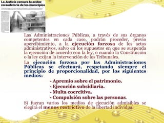 Las Administraciones Públicas, a través de sus órganos
competentes en cada caso, podrán proceder, previo
apercibimiento, a la ejecución forzosa de los actos
administrativos, salvo en los supuestos en que se suspenda
la ejecución de acuerdo con la ley, o cuando la Constitución
o la ley exijan la intervención de los Tribunales.
La ejecución forzosa por las Administraciones
Públicas se efectuará, respetando siempre el
principio de proporcionalidad, por los siguientes
medios:
              - Apremio sobre el patrimonio.
              - Ejecución subsidiaria.
              - Multa coercitiva.
              - Compulsión sobre las personas.
Si fueran varios los medios de ejecución admisibles se
elegirá el menos restrictivo de la libertad individual

                                                               53
 