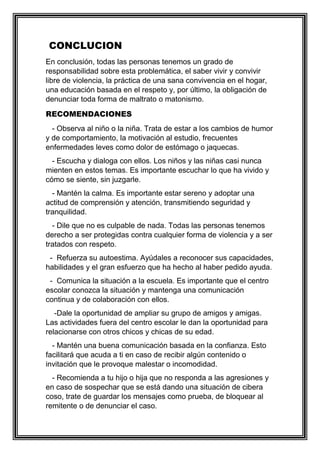 CONCLUCION
En conclusión, todas las personas tenemos un grado de
responsabilidad sobre esta problemática, el saber vivir y convivir
libre de violencia, la práctica de una sana convivencia en el hogar,
una educación basada en el respeto y, por último, la obligación de
denunciar toda forma de maltrato o matonismo.
RECOMENDACIONES
- Observa al niño o la niña. Trata de estar a los cambios de humor
y de comportamiento, la motivación al estudio, frecuentes
enfermedades leves como dolor de estómago o jaquecas.
- Escucha y dialoga con ellos. Los niños y las niñas casi nunca
mienten en estos temas. Es importante escuchar lo que ha vivido y
cómo se siente, sin juzgarle.
- Mantén la calma. Es importante estar sereno y adoptar una
actitud de comprensión y atención, transmitiendo seguridad y
tranquilidad.
- Dile que no es culpable de nada. Todas las personas tenemos
derecho a ser protegidas contra cualquier forma de violencia y a ser
tratados con respeto.
- Refuerza su autoestima. Ayúdales a reconocer sus capacidades,
habilidades y el gran esfuerzo que ha hecho al haber pedido ayuda.
- Comunica la situación a la escuela. Es importante que el centro
escolar conozca la situación y mantenga una comunicación
continua y de colaboración con ellos.
-Dale la oportunidad de ampliar su grupo de amigos y amigas.
Las actividades fuera del centro escolar le dan la oportunidad para
relacionarse con otros chicos y chicas de su edad.
- Mantén una buena comunicación basada en la confianza. Esto
facilitará que acuda a ti en caso de recibir algún contenido o
invitación que le provoque malestar o incomodidad.
- Recomienda a tu hijo o hija que no responda a las agresiones y
en caso de sospechar que se está dando una situación de cibera
coso, trate de guardar los mensajes como prueba, de bloquear al
remitente o de denunciar el caso.
 