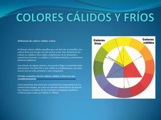 COLORES CÁLIDOS Y FRÍOSDefinición de colores cálidos y fríos:Se llaman colores cálidos aquellos que van del rojo al amarillo y los colores fríos son los que van del azul al verde. Esta división de los colores en cálidos y fríos radica simplemente en la sensación y experiencia humana. La calidez y la frialdad atienden a sensaciones térmicas subjetivas.Los colores, de alguna manera, nos pueden llegar a transmitir estas sensaciones. Un color frío y uno cálido se complementan, tal como ocurre con un color primario y uno compuesto.Círculo cromático de los colores cálidos y fríos con sus complementariosCierto personaje descubrió por casualidad los componentes de los colores más simples, así como un método rudimentario de pintura. Las ventajas y la belleza de los resultados enseguida resultaron evidentes para todos, por Edwin A. Abbott.