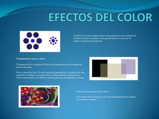 EFECTOS DEL COLORTamaño: El círculo central parece más pequeño si está rodeado de círculos de mayor tamaño y más grande si por el contrario lo rodean círculos más pequeños.Transparencia, peso y masaTransparencia: Se visualiza el efecto de transparencia por la aparente mezcla de tonos.Peso y masa del Color: El color actúa por gravitación y extensión de una superficie cromática. Los tonos fríos y claros parecen más livianos y menos sustanciales, los cálidos y oscuros parecen más pesados y densos.Colores que avanzan o retrocedenLos colores fríos avanzan si son más luminosos que los cálidos en su entorno neutro.