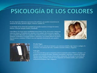 PSICOLOGÍA DE LOS COLORESEl color desprende diferentes expresiones del ambiente, que pueden transmitirnos la sensación de calma, plenitud, alegría, violencia, maldad, etc.La psicología de los colores fue estudiada por grandes maestros a lo largo de nuestra historia, como por ejemplo Goethe y Kandinsky.Color Blanco: Es el que mayor sensibilidad posee frente a la luz. Es la suma o síntesis de todos los colores, y el símbolo de lo absoluto, de la unidad y de la inocencia, significa paz o rendición. Mezclado con cualquier color reduce su croma y cambia sus potencias psíquicas, la del blanco es siempre positiva y afirmativa. Los cuerpos blancos nos dan la idea de pureza y modestia. El blanco crea una impresión luminosa de vacio, positivo infinito.El color NegroSímbolo del error, del mal, el misterio y en ocasiones simbólica algo impuro y maligno. Es la muerte, es la ausencia del color. También transmite nobleza y elegancia.Color grisEs el centro de todo ya que se encuentra entre la transición entre el blanco y el negro, y el producto de la mezcla de ambos. Simboliza neutralidad, indecisión y ausencia de energía. Muchas veces también expresa tristeza, duda y melancolía. El color gris es una fusión de alegrías y penas, del bien y del mal. Da la impresión de frialdad metálica, pero también sensación de brillantez, lujo y elegancia.
