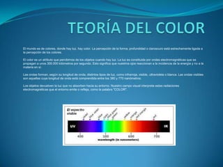 TEORÍA DEL COLOREl mundo es de colores, donde hay luz, hay color. La percepción de la forma, profundidad o claroscuro está estrechamente ligada a la percepción de los colores.El color es un atributo que percibimos de los objetos cuando hay luz. La luz es constituida por ondas electromagnéticas que se propagan a unos 300.000 kilómetros por segundo. Esto significa que nuestros ojos reaccionan a la incidencia de la energía y no a la materia en sí.Las ondas forman, según su longitud de onda, distintos tipos de luz, como infrarroja, visible, ultravioleta o blanca. Las ondas visibles son aquellas cuya longitud de onda está comprendida entre los 380 y 770 nanómetros.Los objetos devuelven la luz que no absorben hacia su entorno. Nuestro campo visual interpreta estas radiaciones electromagnéticas que el entorno emite o refleja, como la palabra "COLOR".
