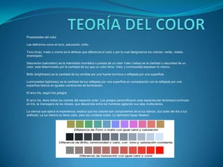 TEORÍA DEL COLORPropiedades del colorLas definimos como el tono, saturación, brillo.Tono (hue), matiz o croma es el atributo que diferencia el color y por la cual designamos los colores: verde, violeta, anaranjado.Saturación:(saturation) es la intensidad cromática o pureza de un color Valor (value) es la claridad u oscuridad de un color, está determinado por la cantidad de luz que un color tiene. Valor y luminosidad expresan lo mismo.Brillo (brightness) es la cantidad de luz emitida por una fuente lumínica o reflejada por una superficie.Luminosidad (lightness) es la cantidad de luz reflejada por una superficie en comparación con la reflejada por una superficie blanca en iguales condiciones de iluminación.El arco iris, según los griegosEl arco iris, tiene todos los colores del espectro solar. Los griegos personificaron este espectacular fenómeno luminoso en Iris, la mensajera de los dioses, que descendía entre los hombres agitando sus alas multicolores.La ciencia que aplica la experiencia, explica que los colores son componentes de la luz blanca. (luz solar del día o luz artificial). La luz blanca no tiene color, pero los contiene todos. Lo demostró Isaac Newton. 