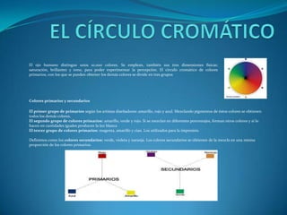EL CÍRCULO CROMÁTICOEl ojo humano distingue unos 10.000 colores. Se emplean, también sus tres dimensiones físicas: saturación, brillantez y tono, para poder experimentar la percepción.El círculo cromático de colores primarios, con los que se pueden obtener los demás colores se divide en tres grupos.Colores primarios y secundariosEl primer grupo de primarios según los artistas diseñadores: amarillo, rojo y azul. Mezclando pigmentos de éstos colores se obtienen todos los demás colores.El segundo grupo de colores primarios: amarillo, verde y rojo. Si se mezclan en diferentes porcentajes, forman otros colores y si lo hacen en cantidades iguales producen la luz blancaEl tercer grupo de colores primarios: magenta, amarillo y cian. Los utilizados para la impresión.Definimos como los colores secundarios: verde, violeta y naranja. Los colores secundarios se obtienen de la mezcla en una misma proporción de los colores primarios.