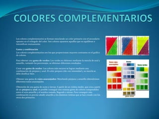 COLORES COMPLEMENTARIOSLos colores complementarios se forman mezclando un color primario con el secundario opuesto en el triángulo del color. Son colores opuestos aquellos que se equilibran e intensifican mutuamente.Gama y combinaciónLos colores complementarios son los que proporcionan mayores contrastes en el gráfico de colores.Para obtener una gama de verdes: Los verdes se obtienen mediante la mezcla de azul y amarillo, variando los porcentajes, se obtienen diferentes resultados.Crear una gama de azules: Los colores más oscuros se logran mediante una combinación de púrpura y azul. El color púrpura tiñe con intensidad y su mezcla se debe dosificar bien.Obtener una gama de rojos anaranjados: Mezclando púrpura y amarillo obtendremos diferentes tonos anaranjados.Obtención de una gama de ocres y tierras: A partir de un violeta medio, que crea a partir de un púrpura y azul, es posible conseguir una extensa gama de colores compendidos entre el ocre amarillo y el sombra tostada, llegando a sienas. Para conseguir esta combinación es preciso añadir amarillo a los distintos violetas que se han creado con los otros dos primarios...